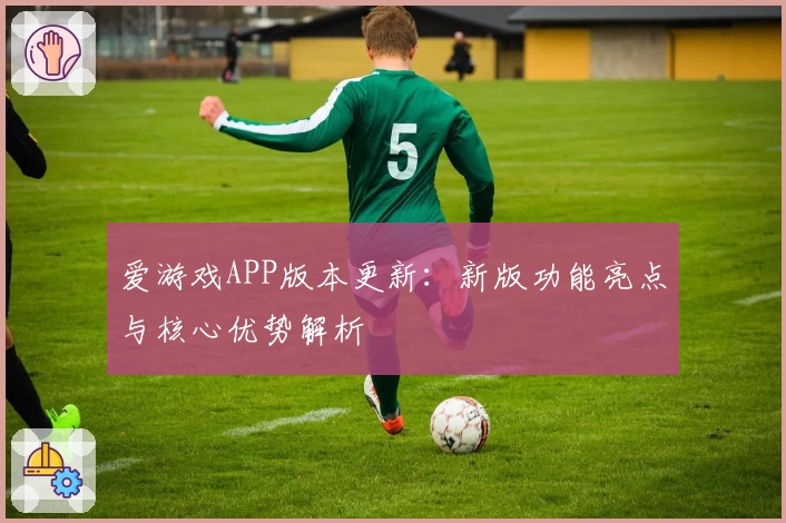 爱游戏APP版本更新：新版功能亮点与核心优势解析