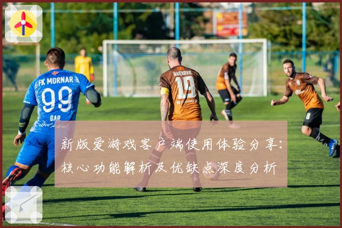 新版爱游戏客户端使用体验分享：核心功能解析及优缺点深度分析