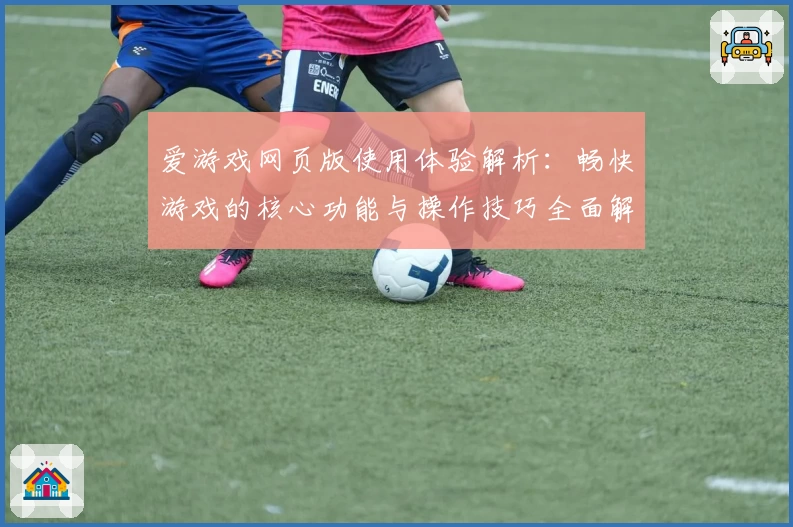 爱游戏网页版使用体验解析：畅快游戏的核心功能与操作技巧全面解读