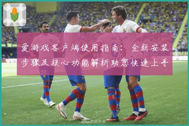 爱游戏客户端使用指南：全新安装步骤及核心功能解析助您快速上手