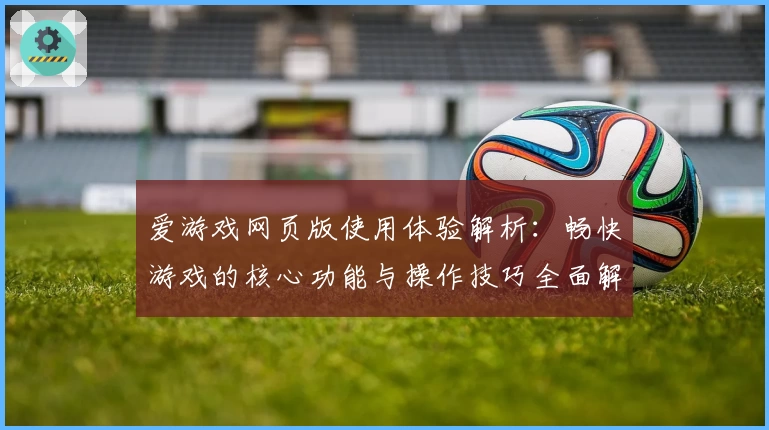 爱游戏网页版使用体验解析：畅快游戏的核心功能与操作技巧全面解读