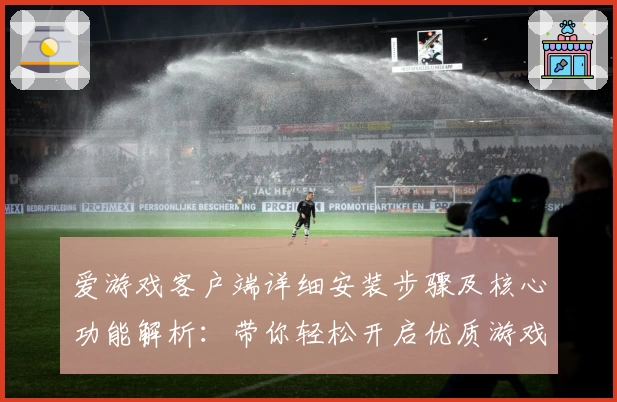 爱游戏客户端详细安装步骤及核心功能解析：带你轻松开启优质游戏体验